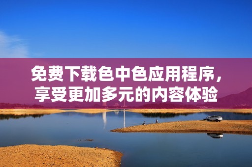 免费下载色中色应用程序，享受更加多元的内容体验