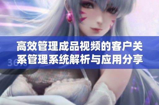 高效管理成品视频的客户关系管理系统解析与应用分享