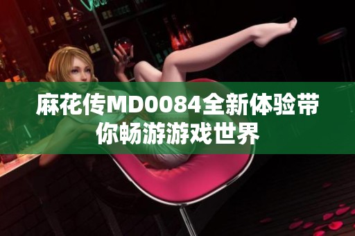麻花传MD0084全新体验带你畅游游戏世界