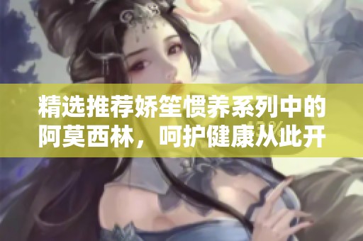 精选推荐娇笙惯养系列中的阿莫西林，呵护健康从此开始