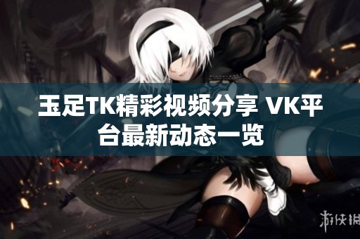 玉足TK精彩视频分享 VK平台最新动态一览