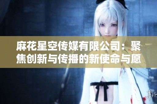 麻花星空传媒有限公司：聚焦创新与传播的新使命与愿景