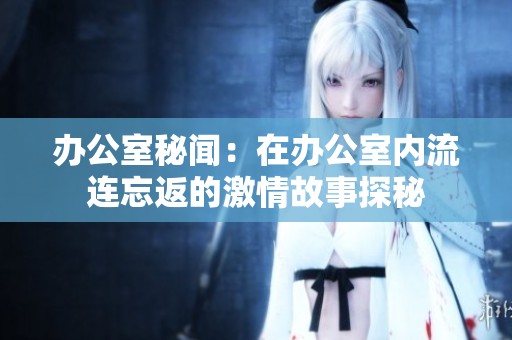 办公室秘闻：在办公室内流连忘返的激情故事探秘