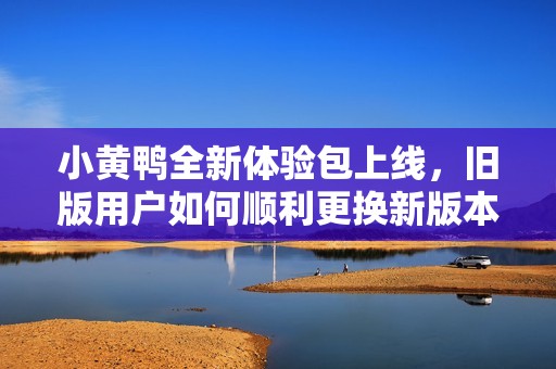 小黄鸭全新体验包上线，旧版用户如何顺利更换新版本解释