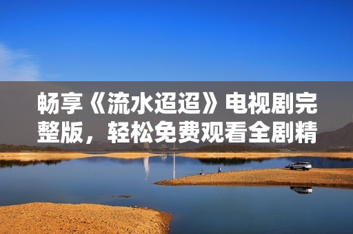 畅享《流水迢迢》电视剧完整版，轻松免费观看全剧精彩内容