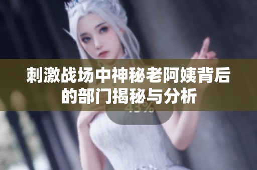 刺激战场中神秘老阿姨背后的部门揭秘与分析