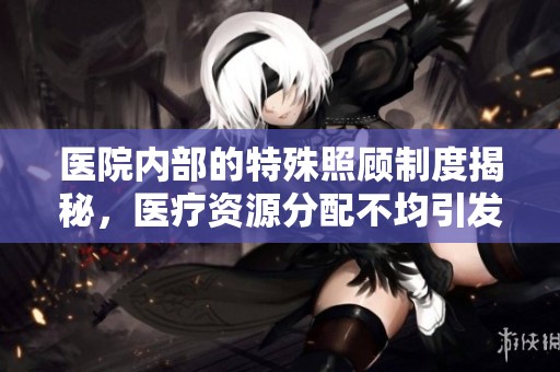 医院内部的特殊照顾制度揭秘，医疗资源分配不均引发讨论