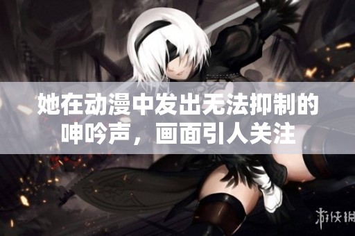 她在动漫中发出无法抑制的呻吟声，画面引人关注