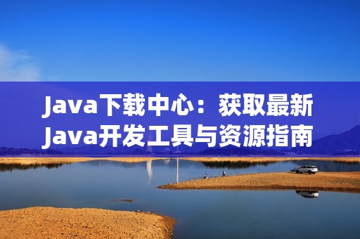 Java下载中心：获取最新Java开发工具与资源指南