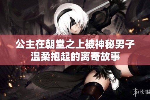 公主在朝堂之上被神秘男子温柔抱起的离奇故事