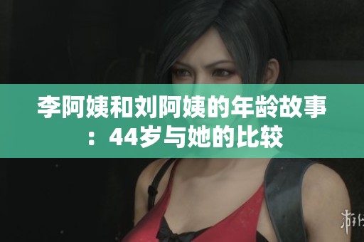 李阿姨和刘阿姨的年龄故事：44岁与她的比较