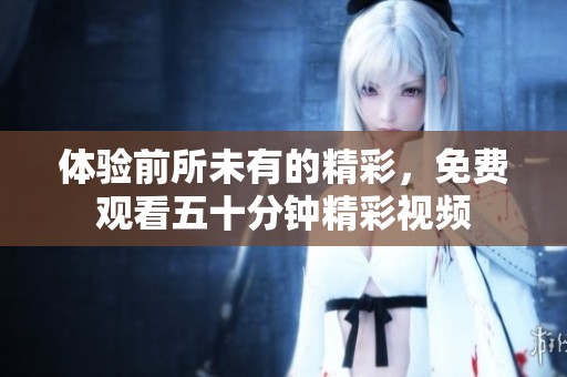 体验前所未有的精彩，免费观看五十分钟精彩视频