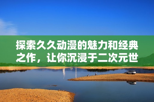 探索久久动漫的魅力和经典之作，让你沉浸于二次元世界