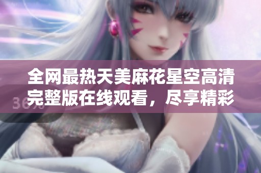全网最热天美麻花星空高清完整版在线观看，尽享精彩内容