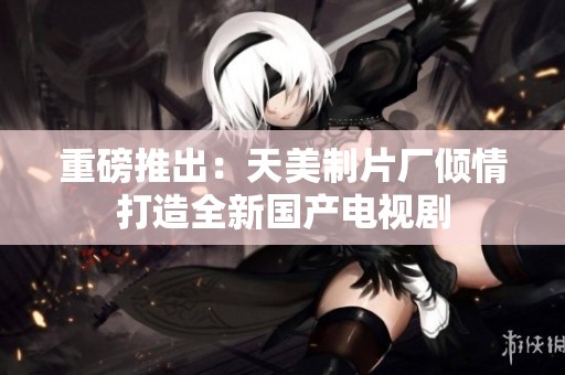 重磅推出：天美制片厂倾情打造全新国产电视剧