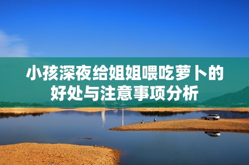 小孩深夜给姐姐喂吃萝卜的好处与注意事项分析
