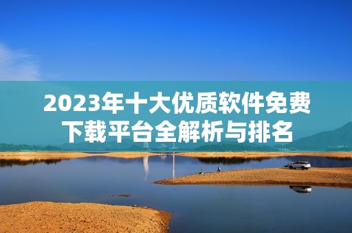 2023年十大优质软件免费下载平台全解析与排名