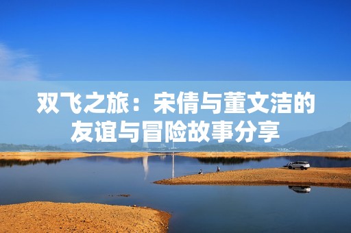 双飞之旅：宋倩与董文洁的友谊与冒险故事分享