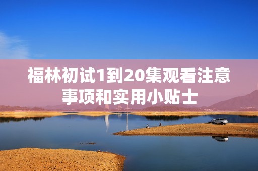 福林初试1到20集观看注意事项和实用小贴士