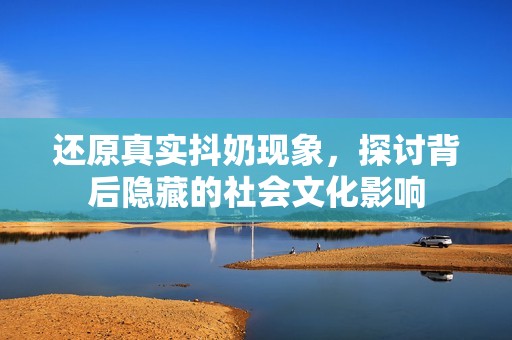 还原真实抖奶现象，探讨背后隐藏的社会文化影响