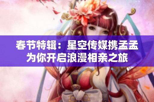 春节特辑：星空传媒携孟孟为你开启浪漫相亲之旅