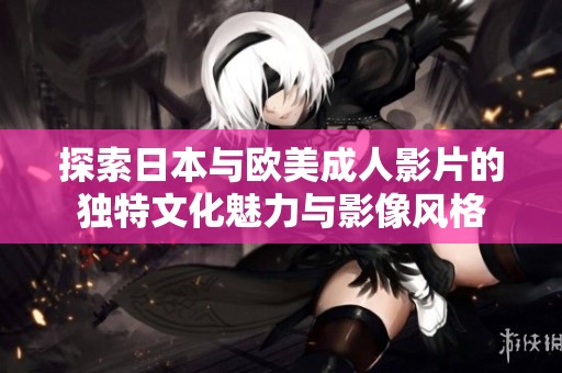 探索日本与欧美成人影片的独特文化魅力与影像风格