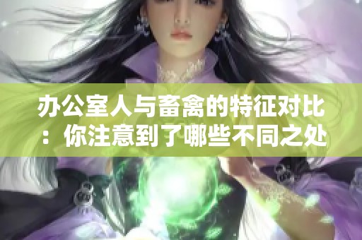 办公室人与畜禽的特征对比：你注意到了哪些不同之处
