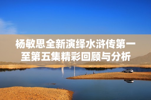 杨敏思全新演绎水浒传第一至第五集精彩回顾与分析