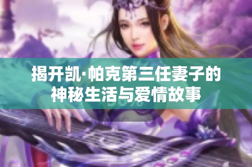揭开凯·帕克第三任妻子的神秘生活与爱情故事