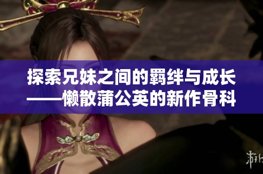 探索兄妹之间的羁绊与成长——懒散蒲公英的新作骨科物语
