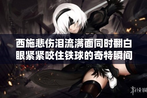 西施悲伤泪流满面同时翻白眼紧紧咬住铁球的奇特瞬间