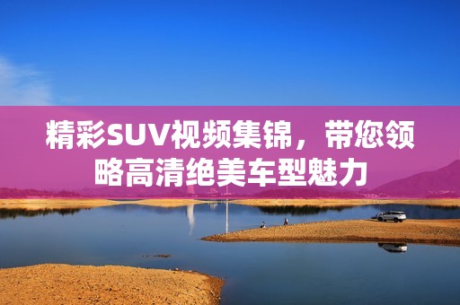 精彩SUV视频集锦，带您领略高清绝美车型魅力