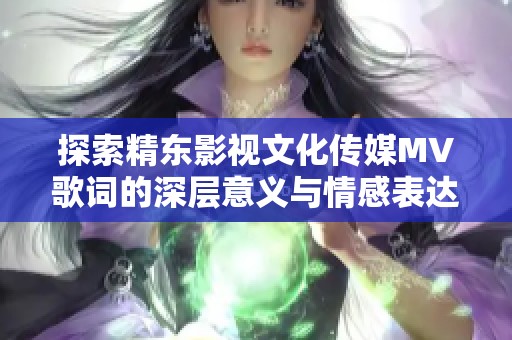 探索精东影视文化传媒MV歌词的深层意义与情感表达