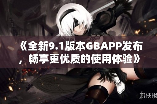 《全新9.1版本GBAPP发布，畅享更优质的使用体验》
