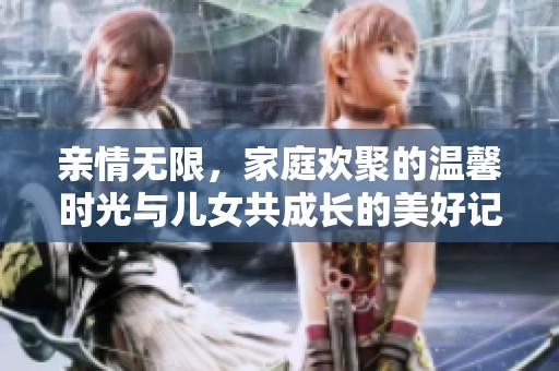 亲情无限，家庭欢聚的温馨时光与儿女共成长的美好记忆