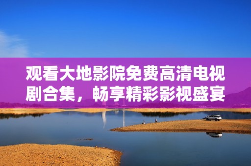 观看大地影院免费高清电视剧合集，畅享精彩影视盛宴
