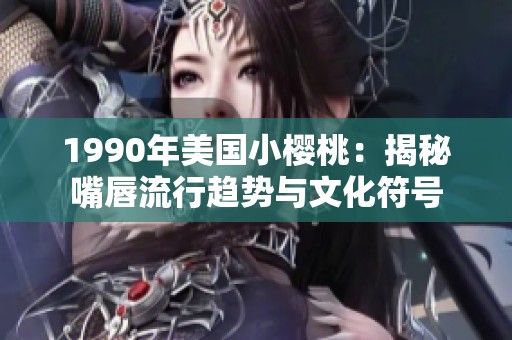 1990年美国小樱桃：揭秘嘴唇流行趋势与文化符号