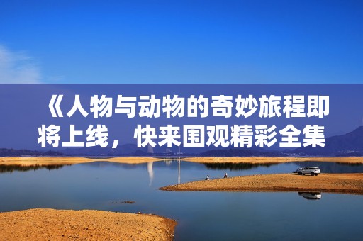 《人物与动物的奇妙旅程即将上线，快来围观精彩全集》