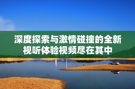 深度探索与激情碰撞的全新视听体验视频尽在其中