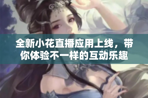 全新小花直播应用上线，带你体验不一样的互动乐趣
