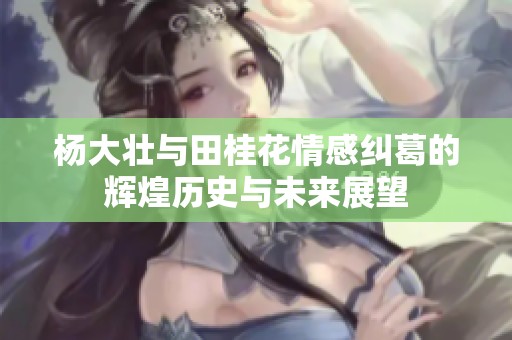 杨大壮与田桂花情感纠葛的辉煌历史与未来展望