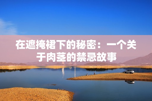 在遮掩裙下的秘密：一个关于肉茎的禁忌故事