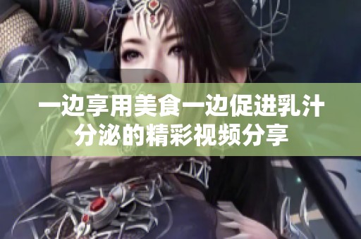 一边享用美食一边促进乳汁分泌的精彩视频分享