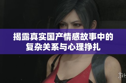 揭露真实国产情感故事中的复杂关系与心理挣扎