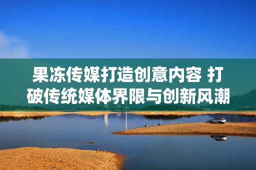 果冻传媒打造创意内容 打破传统媒体界限与创新风潮