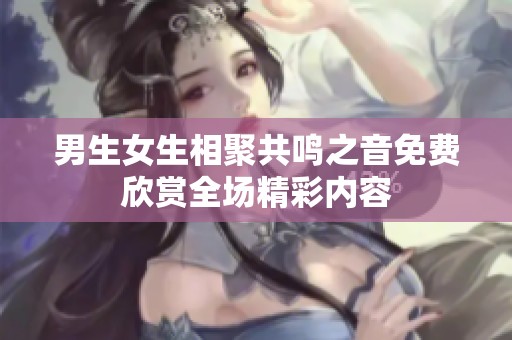男生女生相聚共鸣之音免费欣赏全场精彩内容