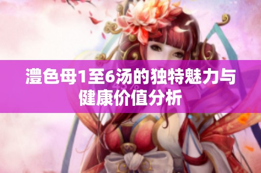 澧色母1至6汤的独特魅力与健康价值分析