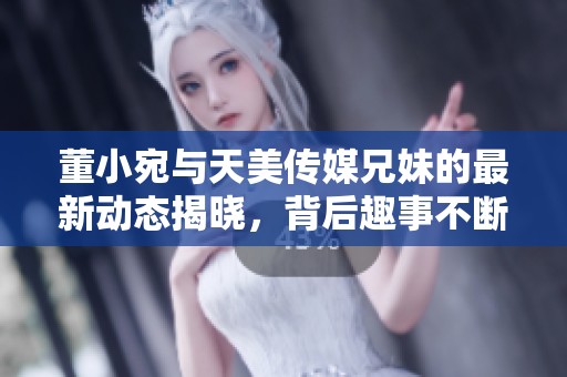 董小宛与天美传媒兄妹的最新动态揭晓，背后趣事不断