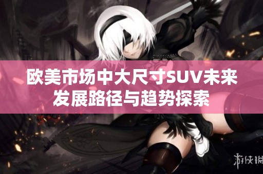 欧美市场中大尺寸SUV未来发展路径与趋势探索