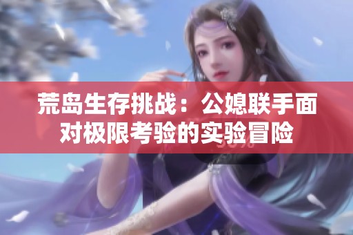 荒岛生存挑战：公媳联手面对极限考验的实验冒险
